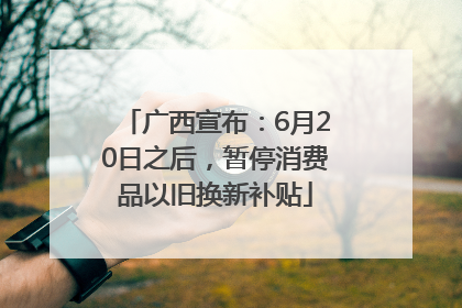 广西宣布：6月20日之后，暂停消费品以旧换新补贴
