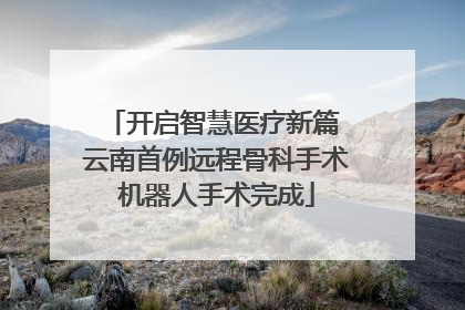 开启智慧医疗新篇 云南首例远程骨科手术机器人手术完成