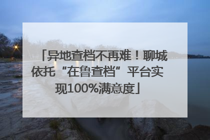 异地查档不再难!聊城依托“在鲁查档”平台实现100%满意度