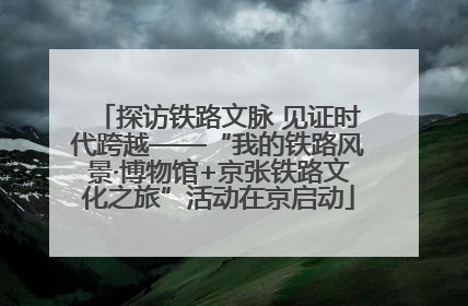 探访铁路文脉 见证时代跨越——“我的铁路风景·博物馆+京张铁路文化之旅”活动在京启动
