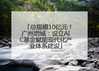 总规模10亿元！广州增城：设立AIC基金赋能现代化产业体系建设