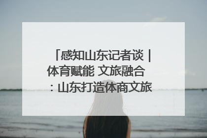 感知山东记者谈｜体育赋能 文旅融合：山东打造体商文旅融合发展新格局