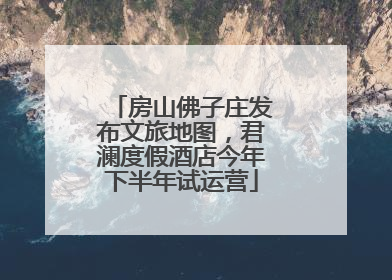 房山佛子庄发布文旅地图，君澜度假酒店今年下半年试运营