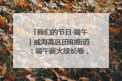 我们的节日·端午｜威海高区田和街道：端午薪火续长卷，邻里馨香聚暖流