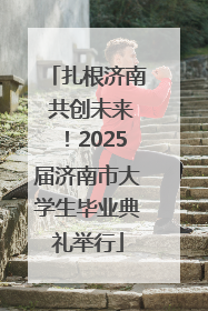 扎根济南 共创未来！2025届济南市大学生毕业典礼举行