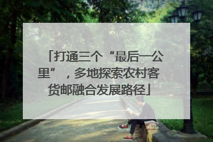 打通三个“最后一公里”，多地探索农村客货邮融合发展路径