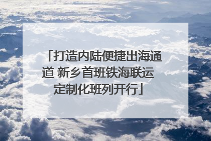 打造内陆便捷出海通道 新乡首班铁海联运定制化班列开行
