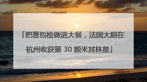 把葱包桧做进大餐，法国大厨在杭州收获第 30 颗米其林星