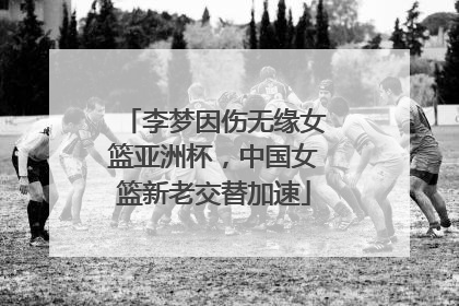 李梦因伤无缘女篮亚洲杯，中国女篮新老交替加速