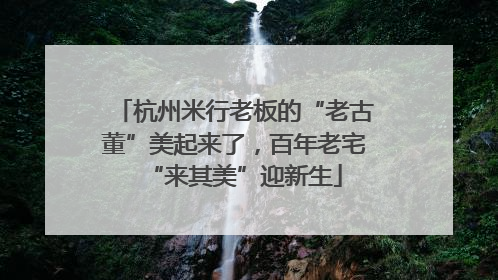 杭州米行老板的“老古董”美起来了，百年老宅“来其美”迎新生