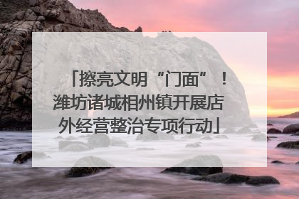 擦亮文明“门面”！潍坊诸城相州镇开展店外经营整治专项行动