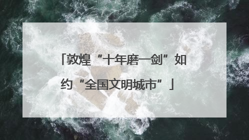 敦煌“十年磨一剑”如约“全国文明城市”