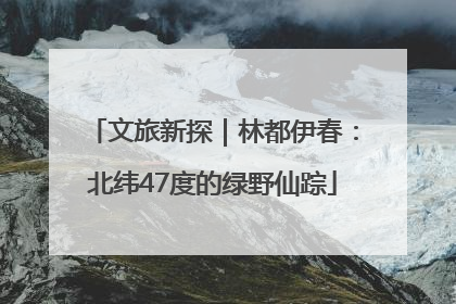 文旅新探｜林都伊春：北纬47度的绿野仙踪
