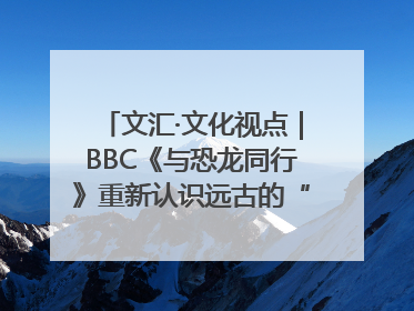 文汇·文化视点｜BBC《与恐龙同行》重新认识远古的“地球房客”
