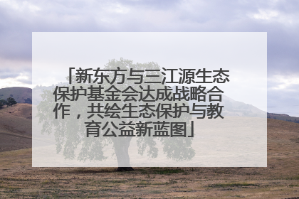 新东方与三江源生态保护基金会达成战略合作，共绘生态保护与教育公益新蓝图