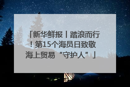 新华鲜报丨踏浪而行！第15个海员日致敬海上贸易“守护人”