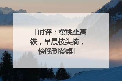 时评：樱桃坐高铁，早晨枝头摘，傍晚到餐桌
