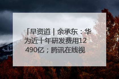 早资道｜余承东：华为近十年研发费用12490亿；腾讯在线视频重大组织调整