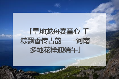 旱地龙舟赛童心 千粽飘香传古韵——河南多地花样迎端午