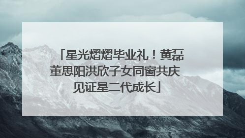 星光熠熠毕业礼！黄磊董思阳洪欣子女同窗共庆 见证星二代成长