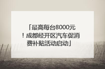 最高每台8000元！成都经开区汽车促消费补贴活动启动