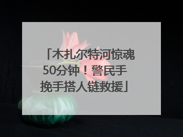 木扎尔特河惊魂50分钟！警民手挽手搭人链救援