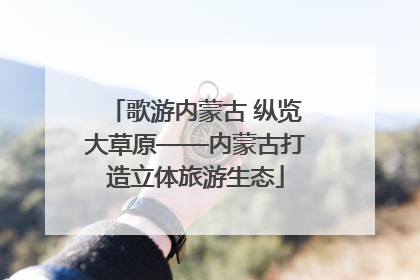 歌游内蒙古 纵览大草原——内蒙古打造立体旅游生态