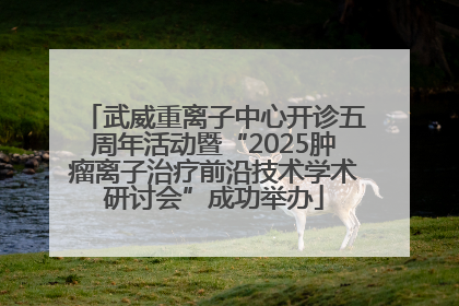 武威重离子中心开诊五周年活动暨“2025肿瘤离子治疗前沿技术学术研讨会”成功举办