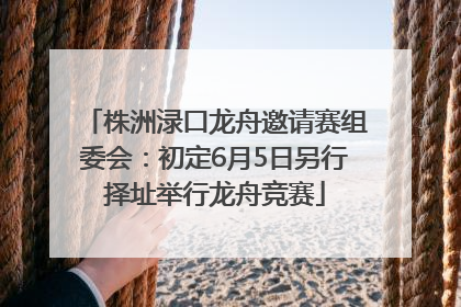 株洲渌口龙舟邀请赛组委会：初定6月5日另行择址举行龙舟竞赛