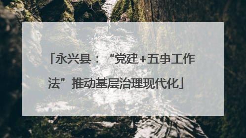 永兴县：“党建+五事工作法”推动基层治理现代化