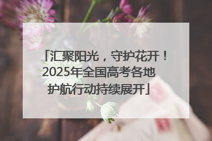 汇聚阳光，守护花开！2025年全国高考各地护航行动持续展开