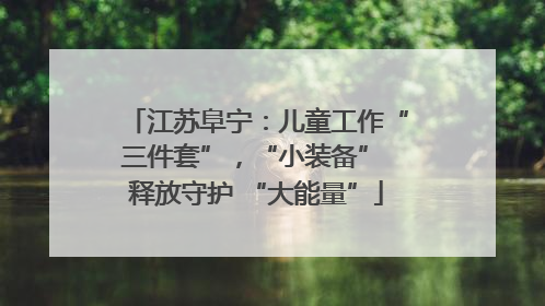 江苏阜宁：儿童工作“三件套”，“小装备” 释放守护 “大能量”