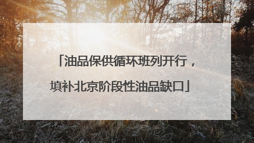 油品保供循环班列开行，填补北京阶段性油品缺口
