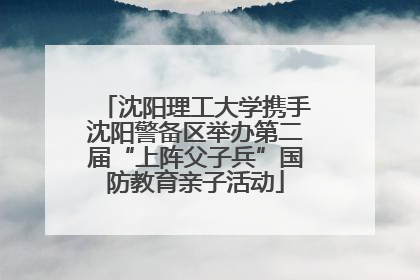 沈阳理工大学携手沈阳警备区举办第二届“上阵父子兵”国防教育亲子活动