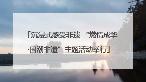 沉浸式感受非遗 “燃情成华·国潮非遗”主题活动举行