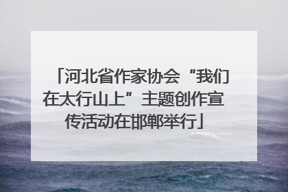 河北省作家协会“我们在太行山上”主题创作宣传活动在邯郸举行