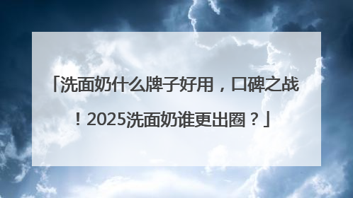 洗面奶什么牌子好用，口碑之战！2025洗面奶谁更出圈？