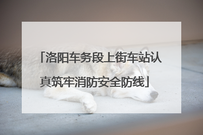 洛阳车务段上街车站认真筑牢消防安全防线