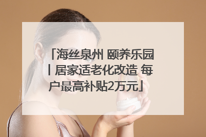 海丝泉州 颐养乐园丨居家适老化改造 每户最高补贴2万元