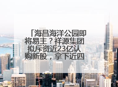 海昌海洋公园即将易主？祥源集团拟斥资近23亿认购新股，拿下近四成股份