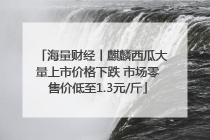 海量财经丨麒麟西瓜大量上市价格下跌 市场零售价低至1.3元/斤