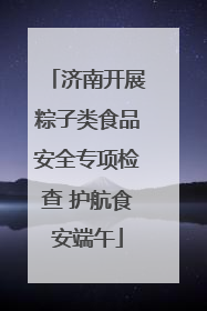 济南开展粽子类食品安全专项检查 护航食安端午