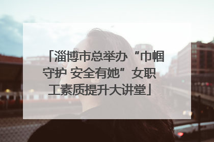 淄博市总举办“巾帼守护 安全有她”女职工素质提升大讲堂