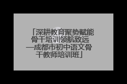 深耕教育聚势赋能 骨干培训领航致远—成都市初中语文骨干教师培训班