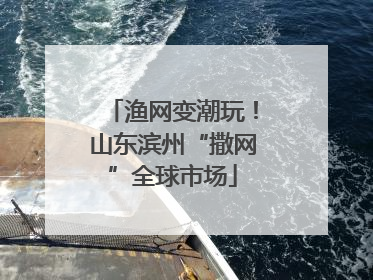 渔网变潮玩！山东滨州“撒网”全球市场