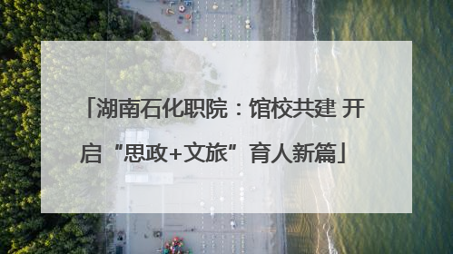 湖南石化职院：馆校共建 开启“思政+文旅”育人新篇