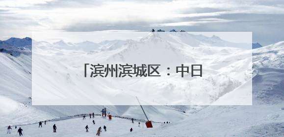 滨州滨城区：中日合作 共赢发展