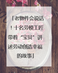 老物件会说话！十名劳模工匠带着“宝贝”讲述劳动创造幸福的故事