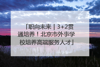 职向未来｜3+2贯通培养！北京市外事学校培养高端服务人才