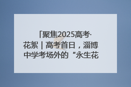 聚焦2025高考·花絮｜高考首日，淄博中学考场外的“永生花”传递温暖与祝福